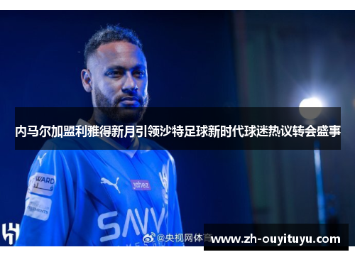 内马尔加盟利雅得新月引领沙特足球新时代球迷热议转会盛事