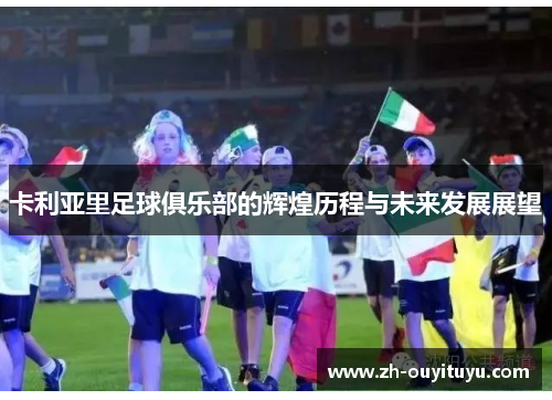 卡利亚里足球俱乐部的辉煌历程与未来发展展望