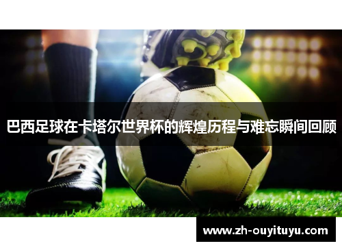 巴西足球在卡塔尔世界杯的辉煌历程与难忘瞬间回顾