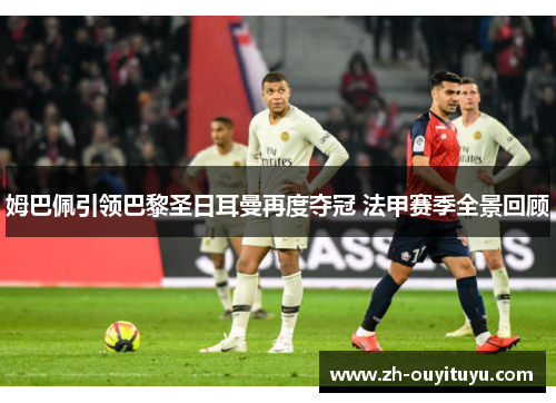 姆巴佩引领巴黎圣日耳曼再度夺冠 法甲赛季全景回顾