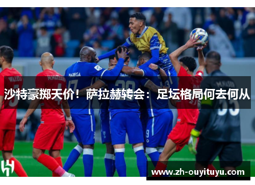 沙特豪掷天价！萨拉赫转会：足坛格局何去何从