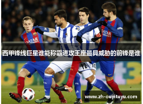西甲锋线巨星谁能称霸进攻王座最具威胁的前锋是谁