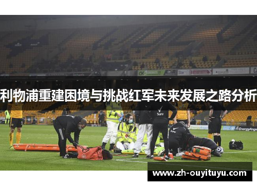 利物浦重建困境与挑战红军未来发展之路分析