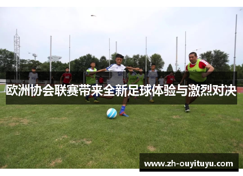 欧洲协会联赛带来全新足球体验与激烈对决