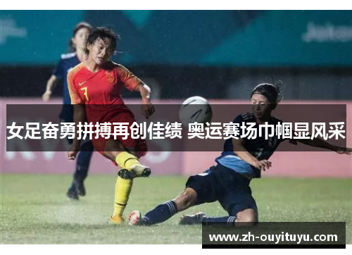 女足奋勇拼搏再创佳绩 奥运赛场巾帼显风采