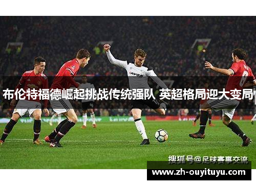 布伦特福德崛起挑战传统强队 英超格局迎大变局