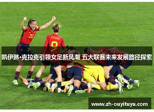 凯伊琳·克拉克引领女足新风潮 五大联赛未来发展路径探索 凯伊琳·克拉克引领女足新风潮 五大联赛未来发展路径探索