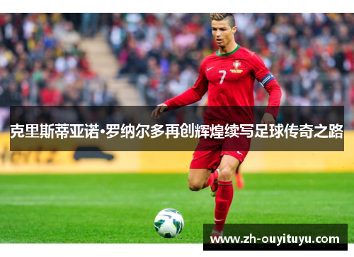 克里斯蒂亚诺·罗纳尔多再创辉煌续写足球传奇之路 克里斯蒂亚诺·罗纳尔多再创辉煌续写足球传奇之路